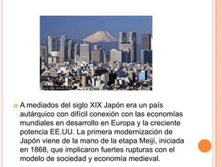  A mediados del siglo XIX Japón era un país
autárquico con difícil conexión con las economías
mundiales en desarrollo en Europa y la creciente
potencia EE.UU. La primera modernización de
Japón viene de la mano de la etapa Meijí, iniciada
en 1868, que implicaron fuertes rupturas con el
modelo de sociedad y economía medieval.
 