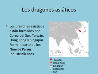 Los dragones asiáticos
• Los dragones asiáticos
están formados por
Corea del Sur, Taiwán,
Hong Kong y Singapur.
Forman parte de los
Nuevos Países
Industrializados.
Taiwán
Hong Kong
Singapur
Corea del
Sur
 