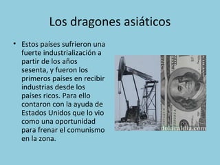 Los dragones asiáticos
• Estos países sufrieron una
fuerte industrialización a
partir de los años
sesenta, y fueron los
primeros países en recibir
industrias desde los
países ricos. Para ello
contaron con la ayuda de
Estados Unidos que lo vio
como una oportunidad
para frenar el comunismo
en la zona.