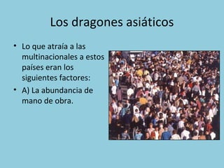 Los dragones asiáticos
• Lo que atraía a las
multinacionales a estos
países eran los
siguientes factores:
• A) La abundanc...