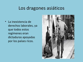 Los dragones asiáticos
• La inexistencia de
derechos laborales, ya
que todos estos
regímenes eran
dictaduras apoyadas
por los países ricos.
