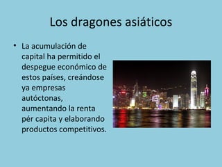 Los dragones asiáticos
• La acumulación de
capital ha permitido el
despegue económico de
estos países, creándose
ya empresas
autóctonas,
aumentando la renta
pér capita y elaborando
productos competitivos.