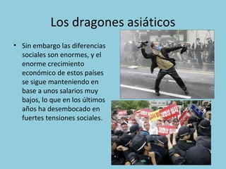 Los dragones asiáticos
• Sin embargo las diferencias
sociales son enormes, y el
enorme crecimiento
económico de estos países
se sigue manteniendo en
base a unos salarios muy
bajos, lo que en los últimos
años ha desembocado en
fuertes tensiones sociales.