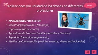 Aplicaciones y/o utilidad de los drones en diferentes
profesiones
• APLICACIONES POR SECTOR
• Industrial (inspecciones, fotografía)
• Logística (envíos menores)
• Agricultura de Precisión (multi espectrales y térmicas)
• Seguridad (detección, seguimiento)
• Medios de Comunicación (noticias, eventos, videos institucionales)
INDICE
 