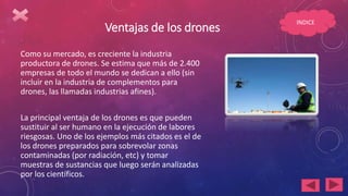 Ventajas de los drones
Como su mercado, es creciente la industria
productora de drones. Se estima que más de 2.400
empresas de todo el mundo se dedican a ello (sin
incluir en la industria de complementos para
drones, las llamadas industrias afines).
La principal ventaja de los drones es que pueden
sustituir al ser humano en la ejecución de labores
riesgosas. Uno de los ejemplos más citados es el de
los drones preparados para sobrevolar zonas
contaminadas (por radiación, etc) y tomar
muestras de sustancias que luego serán analizadas
por los científicos.
INDICE
 