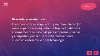 • Desventajas económicas
• El alto coste de su adquisición y mantenimiento (30
veces superior a su equivalente tripulado) dificulta
enormemente su uso civil, para empresas privadas
y compañías, por ser un diseño relativamente
nuevo en el desarrollo de la tecnología.
INDICE
 