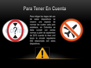 Para mitigar los riegos del uso
de estos dispositivos se
crearon una especie de
normas las cuales cada país
establece, en Colombia se
debe cumplir con ciertas
normas a partir de septiembre
de 2015 cuando la Aero civil
lanzo la circular regulatoria
002 relacionada con estos
dispositivos.
 
