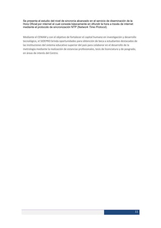Se presenta el estudio del nivel de sincronía alcanzado en el servicio de diseminación de la
Hora Oficial por internet el cual consiste básicamente en difundir la hora a través de internet
mediante el protocolo de sincronización NTP (Network Time Protocol).


Mediante el CENAM y con el objetivo de fortalecer el capital humano en investigación y desarrollo
tecnológico, el SIDEPRO brinda oportunidades para obtención de beca a estudiantes destacados de
las instituciones del sistema educativo superior del país para colaborar en el desarrollo de la
metrología mediante la realización de estancias profesionales, tesis de licenciatura y de posgrado,
en áreas de interés del Centro.




                                                                                                  11
 