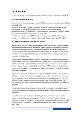 Introducción
En este documento se presentan los niveles de servicio y el soporte que ofrecerá el CENAM

DS1-Definir Niveles de Servicio

La forma y los niveles de servicio que ofrece el CENAM, son básicamente 3, atención telefónica
al (442)2110500.
Otra forma de contacto y soporte es mediante correo electrónico, donde para tener una
comunicación vía mail, es necesario entrar a la sección de contacto de su página
(http://www.cenam.mx/sugerencias/) y dejar nuestra duda, comentario o sugerencia además
de nuestro correo electrónico para recibir una respuesta.
La última forma de contactar al CENAM es de manera personal, asistir a las instalaciones,
ubicadas en Km. 4.5 Carretera a Los Cués, Municipio El Márques, Querétaro, C.P. 76246.

DS2-Administrar Servicios prestados por terceros

Actualmente se administra el ancho de banda de la red de área local con ayuda de software y
hardware adquirido para este fin, permitiendo con ello soportar el crecimiento de usuarios,
nuevas aplicaciones y desarrollos y la implementación de aplicaciones de colaboración. No
obstante se requiere establecer mecanismos y rutas alternas de comunicación con el fin de
contar con un respaldo de este medio de comunicación para los servicios que dependen del
mismo de manera continua.

Adicionalmente al sistema contable CONTPAQ, actualmente se cuenta con dos sistemas que
proveen información para la toma de decisiones. El TONALLI es una aplicación adaptada de un
producto comercial, que registra las transacciones financieras, de recursos humanos y de
almacén. La segunda es una aplicación desarrollada en el CENAM, denominada Sistema de
Control de Servicios (SCS) y se emplea para dar seguimiento a los servicios desde su solicitud
hasta su entrega y pago.

Algunas de las soluciones en el desarrollo de aplicaciones Web se orientan a la mejora de las
aplicaciones actuales, no solo en la tecnología con la que están construidas, sino que incluyen
características que acercan la información a los usuarios actuales y a los usuarios externos a
través de Internet. En este sentido se debe promover el incremento del contenido y las
aplicaciones de la Intranet, como un repositorio de conocimiento compartido para la toma de
decisiones.

Se requiere consolidar las prácticas y la experiencia de los individuos en grupos de trabajo
alrededor del desarrollo de soluciones y aplicaciones para el desarrollo de las actividades de
metrología.

La contratación de servicios externos de TIC, ha permitido mantener el nivel de servicio y
soportar el desarrollo de aplicaciones y administración de servicios. En este sentido es
conveniente evaluar los resultados y replantear las áreas o especialidades en las que se puede
continuar con esta contratación y cuales deben ser incorporadas a la estructura de recursos
del CENAM.

                                                                                                  2
 