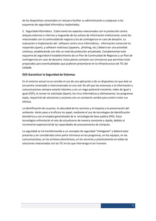 de los dispositivos conectados en red para facilitar su administración y coadyuvar a los
esquemas de seguridad informática implantados.

2. Seguridad Informática. Cubre tanto los aspectos relacionados con la protección contra
ataques externos e internos y resguardo de los activos de información institucional, como los
relacionados con la continuidad de negocio y los de contingencia en caso de desastre. La
evaluación e implantación del software contra virus informáticos, información comercial no
requerida (spam), y software malicioso (spyware, phishing, etc.) deberá ser una actividad
continua, estableciendo con ello un nivel de protección actualizado. Complementan este
esquema de seguridad el establecimiento de un Plan de Continuidad de Negocios y un Plan de
contingencias en caso de desastre. Estos planes contarán con simulacros que permitan estar
preparados para eventualidades que pudieran presentarse en la infraestructura de TIC del
CENAM.

DS5-Garantizar la Seguridad de Sistemas

En el entorno actual no se concibe el uso de una aplicación o de un dispositivo sin que éste se
encuentre conectado o interconectado en una red. De ahí que las amenazas a la información y
comunicaciones siempre estarán latentes y con un riego potencial creciente; redes de igual a
igual (P2P), el correo no solicitado (Spam), los virus informáticos y últimamente, los programas
espía, requerirán de soluciones y acciones con un constante cambio para contra restar sus
efectos.

La identificación de usuarios, la ubicuidad de los servicios y el impacto a la preservación del
ambiente darán paso a la oficina sin papel, mediante el uso de tecnologías de identificación
biométrica y con el empleo generalizado de la tecnología de llave publica (PKI). Estas
tecnologías enfrentarán el reto de actualizarse de manera constante y rápida, debido al
incremento exponencial de las capacidades de procesamiento de cómputo.

La seguridad se irá transformando a un concepto de seguridad “inteligente” y deberá estar
presente y ser considerada como parte intrínseca en los programas, en los equipos, en las
comunicaciones, en los archivos electrónicos, en los servicios y prácticamente en todas las
soluciones relacionadas con las TIC en las que intervenga el ser humano.




                                                                                                  5
 