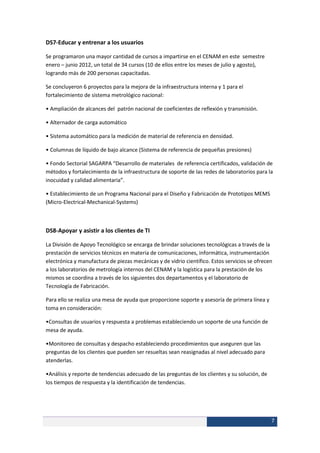 DS7-Educar y entrenar a los usuarios

Se programaron una mayor cantidad de cursos a impartirse en el CENAM en este semestre
enero – junio 2012, un total de 34 cursos (10 de ellos entre los meses de julio y agosto),
logrando más de 200 personas capacitadas.

Se concluyeron 6 proyectos para la mejora de la infraestructura interna y 1 para el
fortalecimiento de sistema metrológico nacional:

• Ampliación de alcances del patrón nacional de coeficientes de reflexión y transmisión.

• Alternador de carga automático

• Sistema automático para la medición de material de referencia en densidad.

• Columnas de líquido de bajo alcance (Sistema de referencia de pequeñas presiones)

• Fondo Sectorial SAGARPA “Desarrollo de materiales de referencia certificados, validación de
métodos y fortalecimiento de la infraestructura de soporte de las redes de laboratorios para la
inocuidad y calidad alimentaria”.

• Establecimiento de un Programa Nacional para el Diseño y Fabricación de Prototipos MEMS
(Micro-Electrical-Mechanical-Systems)



DS8-Apoyar y asistir a los clientes de TI

La División de Apoyo Tecnológico se encarga de brindar soluciones tecnológicas a través de la
prestación de servicios técnicos en materia de comunicaciones, informática, instrumentación
electrónica y manufactura de piezas mecánicas y de vidrio científico. Estos servicios se ofrecen
a los laboratorios de metrología internos del CENAM y la logística para la prestación de los
mismos se coordina a través de los siguientes dos departamentos y el laboratorio de
Tecnología de Fabricación.

Para ello se realiza una mesa de ayuda que proporcione soporte y asesoría de primera línea y
toma en consideración:

•Consultas de usuarios y respuesta a problemas estableciendo un soporte de una función de
mesa de ayuda.

•Monitoreo de consultas y despacho estableciendo procedimientos que aseguren que las
preguntas de los clientes que pueden ser resueltas sean reasignadas al nivel adecuado para
atenderlas.

•Análisis y reporte de tendencias adecuado de las preguntas de los clientes y su solución, de
los tiempos de respuesta y la identificación de tendencias.




                                                                                                7
 
