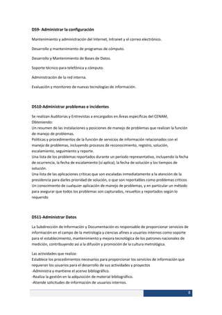 DS9- Administrar la configuración

Mantenimiento y administración del Internet, Intranet y el correo electrónico.

Desarrollo y mantenimiento de programas de cómputo.

Desarrollo y Mantenimiento de Bases de Datos.

Soporte técnico para telefónica y cómputo.

Administración de la red interna.

Evaluación y monitoreo de nuevas tecnologías de información.



DS10-Administrar problemas e incidentes

Se realizan Auditorias y Entrevistas a encargados en Áreas específicas del CENAM,
Obteniendo:
Un resumen de las instalaciones y posiciones de manejo de problemas que realizan la función
de manejo de problemas.
Políticas y procedimientos de la función de servicios de información relacionados con el
manejo de problemas, incluyendo procesos de reconocimiento, registro, solución,
escalamiento, seguimiento y reporte.
Una lista de los problemas reportados durante un período representativo, incluyendo la fecha
de ocurrencia, la fecha de escalamiento (sí aplica), la fecha de solución y los tiempos de
solución.
Una lista de las aplicaciones críticas que son escaladas inmediatamente a la atención de la
presidencia para darles prioridad de solución, o que son reportables como problemas críticos
Un conocimiento de cualquier aplicación de manejo de problemas, y en particular un método
para asegurar que todos los problemas son capturados, resueltos y reportados según lo
requerido



DS11-Administrar Datos

La Subdirección de Información y Documentación es responsable de proporcionar servicios de
información en el campo de la metrología y ciencias afines a usuarios internos como soporte
para el establecimiento, mantenimiento y mejora tecnológica de los patrones nacionales de
medición, contribuyendo así a la difusión y promoción de la cultura metrológica.

Las actividades que realiza:
Establece los procedimientos necesarios para proporcionar los servicios de información que
requieran los usuarios para el desarrollo de sus actividades y proyectos
-Administra y mantiene el acervo bibliográfico.
-Realiza la gestión en la adquisición de material bibliográfico.
-Atiende solicitudes de información de usuarios internos.

                                                                                               8
 