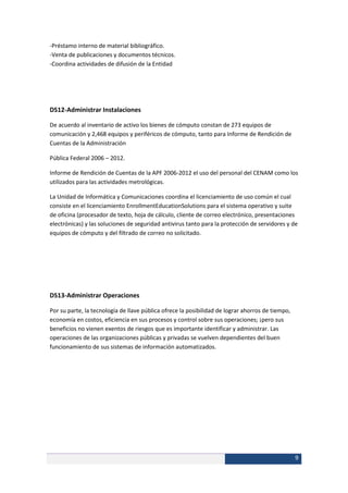 -Préstamo interno de material bibliográfico.
-Venta de publicaciones y documentos técnicos.
-Coordina actividades de difusión de la Entidad




DS12-Administrar Instalaciones

De acuerdo al inventario de activo los bienes de cómputo constan de 273 equipos de
comunicación y 2,468 equipos y periféricos de cómputo, tanto para Informe de Rendición de
Cuentas de la Administración

Pública Federal 2006 – 2012.

Informe de Rendición de Cuentas de la APF 2006-2012 el uso del personal del CENAM como los
utilizados para las actividades metrológicas.

La Unidad de Informática y Comunicaciones coordina el licenciamiento de uso común el cual
consiste en el licenciamiento EnrollmentEducationSolutions para el sistema operativo y suite
de oficina (procesador de texto, hoja de cálculo, cliente de correo electrónico, presentaciones
electrónicas) y las soluciones de seguridad antivirus tanto para la protección de servidores y de
equipos de cómputo y del filtrado de correo no solicitado.




DS13-Administrar Operaciones

Por su parte, la tecnología de llave pública ofrece la posibilidad de lograr ahorros de tiempo,
economía en costos, eficiencia en sus procesos y control sobre sus operaciones; ¡pero sus
beneficios no vienen exentos de riesgos que es importante identificar y administrar. Las
operaciones de las organizaciones públicas y privadas se vuelven dependientes del buen
funcionamiento de sus sistemas de información automatizados.




                                                                                                  9
 