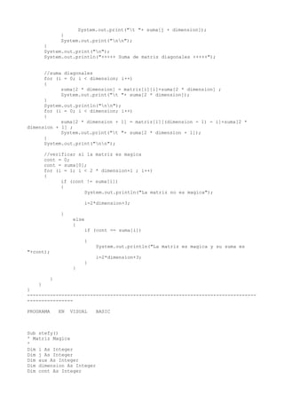 System.out.print("t "+ suma[j + dimension]);
}
System.out.print("nn");
}
System.out.print("n");
System.out.println("+++++ Suma de matriz diagonales +++++");
//suma diagonales
for (i = 0; i < dimension; i++)
{
suma[2 * dimension] = matriz[i][i]+suma[2 * dimension] ;
System.out.print("t "+ suma[2 * dimension]);
}
System.out.println("nn");
for (i = 0; i < dimension; i++)
{
suma[2 * dimension + 1] = matriz[i][(dimension - 1) - i]+suma[2 *
dimension + 1] ;
System.out.print("t "+ suma[2 * dimension + 1]);
}
System.out.print("nn");
//verificar si la matriz es magica
cont = 0;
cont = suma[0];
for (i = 1; i < 2 * dimension+1 ; i++)
{
if (cont != suma[i])
{
System.out.println("La matriz no es magica");
i=2*dimension+3;
}
else
{
if (cont == suma[i])
{
System.out.println("La matriz es magica y su suma es
"+cont);
i=2*dimension+3;
}
}
}
}
}
--------------------------------------------------------------------------------
----------------
PROGRAMA EN VISUAL BASIC
Sub stefy()
' Matriz Magica
'
Dim i As Integer
Dim j As Integer
Dim aux As Integer
Dim dimension As Integer
Dim cont As Integer
 
