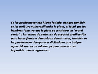 Se les puede matar con hierro forjado, aunque también se les atribuye vulnerabilidad a la plata, al igual que los hombres-lobo, ya que la plata se considera un "metal santo" y las armas de plata son de especial predilección para hacer frente a demonios y demás seres, también se les puede hacer desaparecer diciéndoles que traigan agua del mar en un colador ya que como esto es imposible, nunca regresarán.