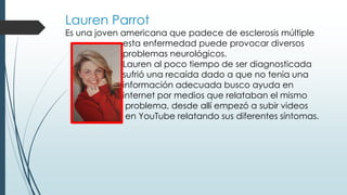 Lauren Parrot
Es una joven americana que padece de esclerosis múltiple
esta enfermedad puede provocar diversos
problemas neurológicos.
Lauren al poco tiempo de ser diagnosticada
sufrió una recaída dado a que no tenia una
información adecuada busco ayuda en
internet por medios que relataban el mismo
problema, desde allí empezó a subir videos
en YouTube relatando sus diferentes síntomas.
 