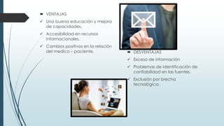  VENTAJAS
 Una buena educación y mejora
de capacidades.
 Accesibilidad en recursos
informacionales.
 Cambios positivos en la relación
del medico – paciente.  DESVENTAJAS
 Exceso de información
 Problemas de identificación de
confiabilidad en las fuentes.
 Exclusión por brecha
tecnológica.
 