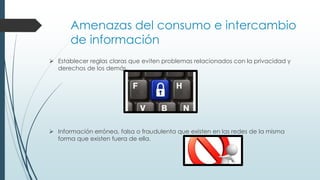 Amenazas del consumo e intercambio
de información
 Establecer reglas claras que eviten problemas relacionados con la privacidad y
derechos de los demás.
 Información errónea, falsa o fraudulenta que existen en las redes de la misma
forma que existen fuera de ella.
 