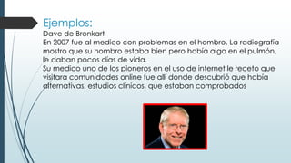 Ejemplos:
Dave de Bronkart
En 2007 fue al medico con problemas en el hombro. La radiografía
mostro que su hombro estaba bien pero había algo en el pulmón,
le daban pocos días de vida.
Su medico uno de los pioneros en el uso de internet le receto que
visitara comunidades online fue allí donde descubrió que había
alternativas, estudios clínicos, que estaban comprobados
 