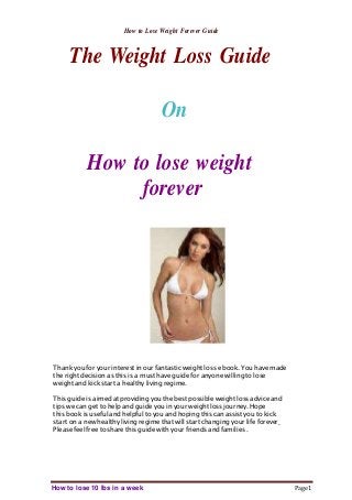 How to lose 10 lbs in a week Page 1
How to Lose Weight Forever Guide
The Weight Loss Guide
On
How to lose weight
forever
Thank you for your interest in our fantastic weight loss e book. You have made
the right decision as this is a must have guide for anyone willing to lose
weight and kick start a healthy living regime.
This guide is aimed at providing you the best possible weight loss advice and
tips we can get to help and guide you in your weight loss journey. Hope
this book is useful and helpful to you and hoping this can assist you to kick
start on a new healthy living regime that will start changing your life forever.
Please feel free to share this guide with your friends and families .
 