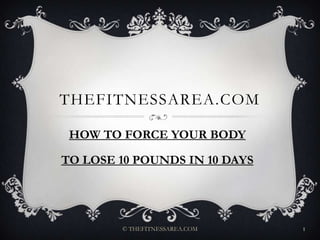 Thefitnessarea.com HOW TO FORCE YOUR BODY  TO LOSE 10 POUNDS IN 10 DAYS © THEFITNESSAREA.COM 1 