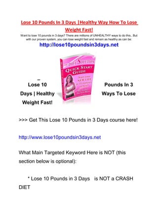 Lose 10 Pounds In 3 Days |Healthy Way How To Lose
                     Weight Fast!
Want to lose 10 pounds in 3 days? There are millions of UNHEALTHY ways to do this.. But
   with our proven system, you can lose weight fast and remain as healthy as can be:

              http://lose10poundsin3days.net
            
            
            
            
            
            




     Lose 10                                                  Pounds In 3
Days | Healthy                                              Ways To Lose
                                Weight Fast!


>>> Get This Lose 10 Pounds in 3 Days course here!


http://www.lose10poundsin3days.net


What Main Targeted Keyword Here is NOT (this
section below is optional):


     * Lose 10 Pounds in 3 Days is NOT a CRASH
DIET
 