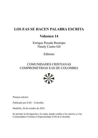 LOS EAS SE HACEN PALABRA ESCRITA
Volumen 14
Enrique Posada Restrepo
Nataly Castro Gil
Editores
COMUNIDADES CRISTIANAS
COMPROMETIDAS EAS DE COLOMBIA
Primera edición
Publicado por EAS – Colombia
Medellín, 26 de octubre de 2018
Se permite la divulgación y la copia, dando crédito a los autores y a las
Comunidades Cristinas Comprometidas EAS de Colombia
 