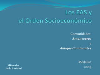 Los EAS y el Orden Socioeconómico Comunidades:  Amaneceres  y  Amigos Caminantes Medellín 2009 Miércoles  de la Amistad 