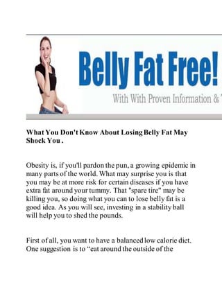 WhatYou Don'tKnow About LosingBelly Fat May
Shock You .
Obesity is, if you'll pardon the pun, a growing epidemic in
many parts of the world. What may surprise you is that
you may be at more risk for certain diseases if you have
extra fat around your tummy. That "spare tire" may be
killing you, so doing what you can to lose belly fat is a
good idea. As you will see, investing in a stability ball
will help you to shed the pounds.
First of all, you want to have a balancedlow calorie diet.
One suggestion is to “eat around the outside of the
 