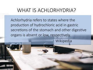 WHAT IS ACHLORHYDRIA?

Achlorhydria refers to states where the
produc@on of hydrochloric acid in gastric
secre@ons of the stomach and other diges@ve
organs is absent or low, respec@vely.








 



 
 



 





 Wikipedia

 