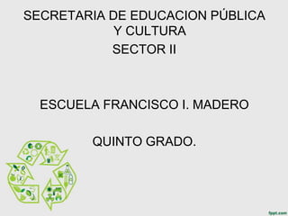 SECRETARIA DE EDUCACION PÚBLICA
            Y CULTURA
           SECTOR II



  ESCUELA FRANCISCO I. MADERO

        QUINTO GRADO.
 
