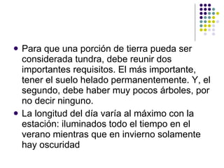 Para que una porción de tierra pueda ser considerada tundra, debe reunir dos importantes requisitos. El más importante, tener el suelo helado permanentemente. Y, el segundo, debe haber muy pocos árboles, por no decir ninguno.  La longitud del día varía al máximo con la estación: iluminados todo el tiempo en el verano mientras que en invierno solamente hay oscuridad  