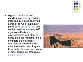 Algunos desiertos son  cálidos , como el del  Sahara , mientras que otros son  fríos  como el de  Gobi . La mayor parte de la  precipitación  que recibe cae durante verano.En algunos la lluvia es prácticamente inexistente, como en el de  Atacama , en la cordillera de los Andes. Atacama está rodeado de altas montañas que bloquean la entrada de humedad desde el mar, porque se produce el  efecto Foehn 