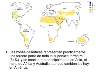 Las zonas desérticas representan prácticamente una tercera parte de toda la superficie terrestre (34%), y se concentran principalmente en Asia, el norte de África y Australia, aunque también las hay en América. 