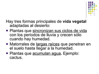 Hay tres formas principales de  vida vegetal  adaptadas al desierto:   Plantas que  sincronizan sus ciclos de vida  con los periodos de lluvia y crecen sólo cuando hay humedad.  Matorrales de  largas raíces   que penetran en el suelo hasta llegar a la humedad.  Plantas que  acumulan agua .  Ejemplo: cactus.  