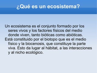 ¿Qué es un ecosistema?


Un ecosistema es el conjunto formado por los
 seres vivos y los factores físicos del medio
 donde viven, tanto bióticas como abióticas.
Está constituido por el biotopo que es el medio
 físico y la biocenosis, que constituye la parte
 viva. Esto da lugar al hábitat, a las interacciones
 y al nicho ecológico.
 