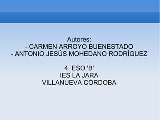 Autores:
    - CARMEN ARROYO BUENESTADO
- ANTONIO JESÚS MOHEDANO RODRÍGUEZ

              4. ESO 'B'
            IES LA JARA
       VILLANUEVA CÓRDOBA
 