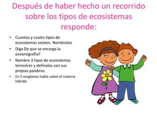 Después de haber hecho un recorrido
sobre los tipos de ecosistemas
responde:
• Cuantos y cuales tipos de
ecosistemas existen. Nombralos
• Diga De que se encarga la
oceanografía?
• Nombre 3 tipos de ecosistemas
terrestres y defínalos con sus
propias palabras.
• En 5 renglones hable sobre el sistema
hibrido
 