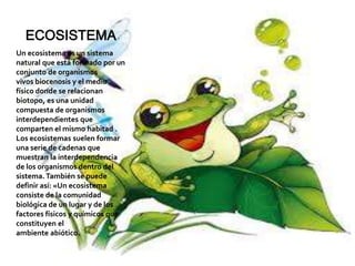 ECOSISTEMA
Un ecosistema es un sistema
natural que está formado por un
conjunto de organismos
vivos biocenosis y el medio
físico donde se relacionan
biotopo, es una unidad
compuesta de organismos
interdependientes que
comparten el mismo habitad .
Los ecosistemas suelen formar
una serie de cadenas que
muestran la interdependencia
de los organismos dentro del
sistema. También se puede
definir así: «Un ecosistema
consiste de la comunidad
biológica de un lugar y de los
factores físicos y químicos que
constituyen el
ambiente abiótico.
 