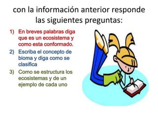 con la información anterior responde
las siguientes preguntas:
1) En breves palabras diga
que es un ecosistema y
como esta conformado.
2) Escriba el concepto de
bioma y diga como se
clasifica
3) Como se estructura los
ecosistemas y de un
ejemplo de cada uno
 