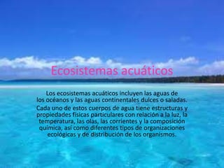 Ecosistemas acuáticos
Los ecosistemas acuáticos incluyen las aguas de
los océanos y las aguas continentales dulces o saladas.
Cada uno de estos cuerpos de agua tiene estructuras y
propiedades físicas particulares con relación a la luz, la
temperatura, las olas, las corrientes y la composición
química, así como diferentes tipos de organizaciones
ecológicas y de distribución de los organismos.
 