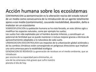 Acción humana sobre los ecosistemas
CONTAMINACION-La contaminación es la alteración nociva del estado natural
de un medio como consecuencia de la introducción de un agente totalmente
ajeno a ese medio (contaminante), causando inestabilidad, desorden, daño o
malestar en un ecosistema
SOBREESPLOTACIÓN-La población humana se ha visto forzada, en este último siglo a
modificar los espacios naturales, como por ejemplo los suelos:
Los suelos han sido explotados por el hombre durante milenios, y constituyen un
potencial de fertilidad que se puede mantener e incluso mejorar gracias a técnicas de
aprovechamiento adaptadas a la naturaleza de cada suelo.
URBANIZACION DESCONTROLADA-Los impactos de la urbanización global acelerada y
de los cambios climáticos están convergiendo en peligrosas direcciones que implican
una seria amenaza para la estabilidad ecológica
GENERACION DE RESIDUOS-La generación de residuos en el medio ambiente, que se
introducen
por encima de su capacidad para eliminarlos, es
una de las amenazas más graves que sufre nuestro
planeta el día de hoy.
 