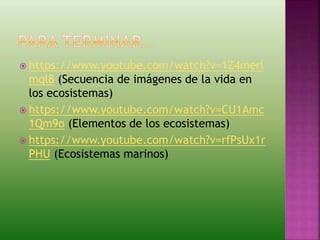  https://www.youtube.com/watch?v=1Z4merl
mql8 (Secuencia de imágenes de la vida en
los ecosistemas)
 https://www.youtube.com/watch?v=CU1Amc
1Qm9o (Elementos de los ecosistemas)
 https://www.youtube.com/watch?v=rfPsUx1r
PHU (Ecosistemas marinos)
 