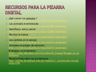  ¿Qué comen los animales ?
http://conteni2.educarex.es/mats/62003/contenido/
 Los animales invertebrados
http://conteni2.educarex.es/mats/62002/contenido/
 Mamíferos, aves y peces
http://conteni2.educarex.es/mats/62006/contenido/
 Reciclar la basura
http://conteni2.educarex.es/mats/62013/contenido/
 Los cambios en el paisaje
http://conteni2.educarex.es/mats/62014/contenido/
 Animales en peligro de extinción
http://conteni2.educarex.es/mats/62017/contenido/
 El Bosque: un ecosistema
https://www.educaixa.com/microsites/El_bosque/Bosque_un_ec
osistema/
 Recurso Flash sobre los ecosistemas:
http://portal.perueduca.edu.pe/modulos/r_ecosistemas/ecosist
emas.html
 