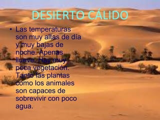 DESIERTO CÁLIDO
• Las temperaturas
son muy altas de día
y muy bajas de
noche. Apenas
llueve. Hay muy
poca vegetación.
Tanto las plantas
como los animales
son capaces de
sobrevivir con poco
agua.