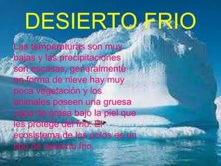 DESIERTO FRIO
Las temperaturas son muy
bajas y las precipitaciones
son escasas, generalmente
en forma de nieve hay muy
poca vegetación y los
animales poseen una gruesa
capa de grasa bajo la piel que
les protege del frio. El
ecosistema de los polos es un
tipo de desierto frio.