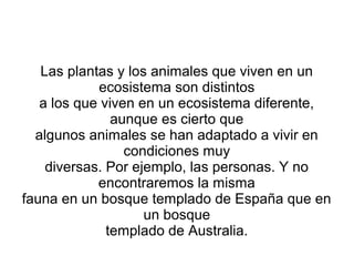 Las plantas y los animales que viven en un 
ecosistema son distintos 
a los que viven en un ecosistema diferente, 
aunque es cierto que 
algunos animales se han adaptado a vivir en 
condiciones muy 
diversas. Por ejemplo, las personas. Y no 
encontraremos la misma 
fauna en un bosque templado de España que en 
un bosque 
templado de Australia. 
 
