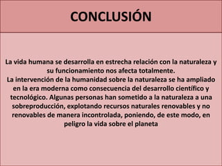 La vida humana se desarrolla en estrecha relación con la naturaleza y
su funcionamiento nos afecta totalmente.
La intervención de la humanidad sobre la naturaleza se ha ampliado
en la era moderna como consecuencia del desarrollo científico y
tecnológico. Algunas personas han sometido a la naturaleza a una
sobreproducción, explotando recursos naturales renovables y no
renovables de manera incontrolada, poniendo, de este modo, en
peligro la vida sobre el planeta
CONCLUSIÓN
 