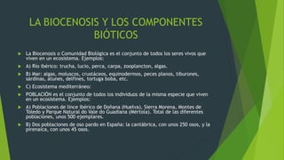 LA BIOCENOSIS Y LOS COMPONENTES
BIÓTICOS
 La Biocenosis o Comunidad Biológica es el conjunto de todos los seres vivos que
viven en un ecosistema. Ejemplos:
 A) Río ibérico: trucha, lucio, perca, carpa, zooplancton, algas.
 B) Mar: algas, moluscos, crustáceos, equinodermos, peces planos, tiburones,
sardinas, atunes, delfines, tortuga boba, etc.
 C) Ecosistema mediterráneo:
 POBLACIÓN es el conjunto de todos los individuos de la misma especie que viven
en un ecosistema. Ejemplos:
 A) Poblaciones de lince ibérico de Doñana (Huelva), Sierra Morena, Montes de
Toledo y Parque Natural do Vale do Guadiana (Mértola). Total de las diferentes
poblaciones, unos 500 ejemplares.
 B) Dos poblaciones de oso pardo en España: la cantábrica, con unos 250 osos, y la
pirenaica, con unos 45 osos.
 