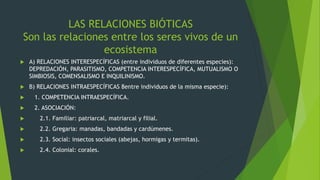 LAS RELACIONES BIÓTICAS
Son las relaciones entre los seres vivos de un
ecosistema
 A) RELACIONES INTERESPECÍFICAS (entre individuos de diferentes especies):
DEPREDACIÓN, PARASITISMO, COMPETENCIA INTERESPECÍFICA, MUTUALISMO O
SIMBIOSIS, COMENSALISMO E INQUILINISMO.
 B) RELACIONES INTRAESPECÍFICAS 8entre individuos de la misma especie):
 1. COMPETENCIA INTRAESPECÍFICA.
 2. ASOCIACIÓN:
 2.1. Familiar: patriarcal, matriarcal y filial.
 2.2. Gregaria: manadas, bandadas y cardúmenes.
 2.3. Social: insectos sociales (abejas, hormigas y termitas).
 2.4. Colonial: corales.
 